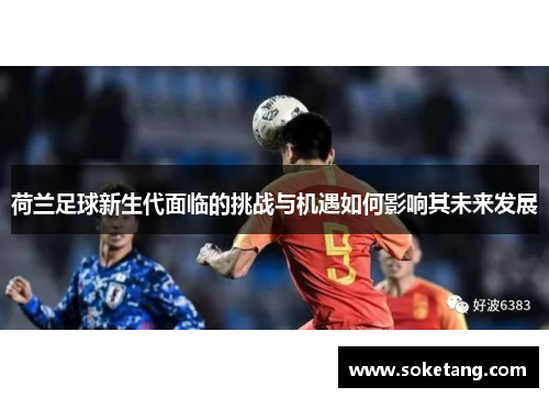 荷兰足球新生代面临的挑战与机遇如何影响其未来发展