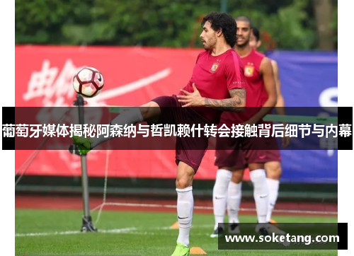 葡萄牙媒体揭秘阿森纳与哲凯赖什转会接触背后细节与内幕 葡萄牙媒体揭秘阿森纳与哲凯赖什转会接触背后细节与内幕