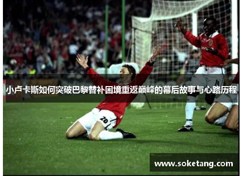 小卢卡斯如何突破巴黎替补困境重返巅峰的幕后故事与心路历程